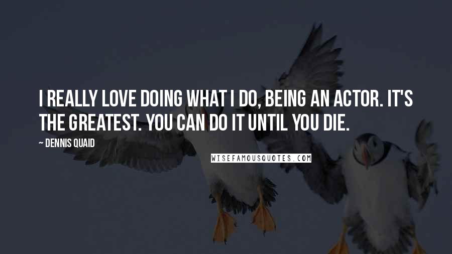 Dennis Quaid Quotes: I really love doing what I do, being an actor. It's the greatest. You can do it until you die.