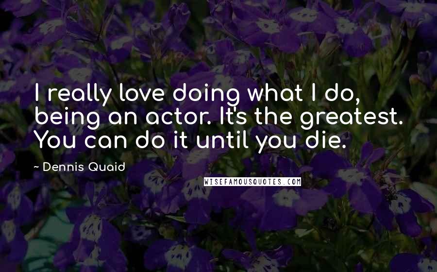 Dennis Quaid Quotes: I really love doing what I do, being an actor. It's the greatest. You can do it until you die.