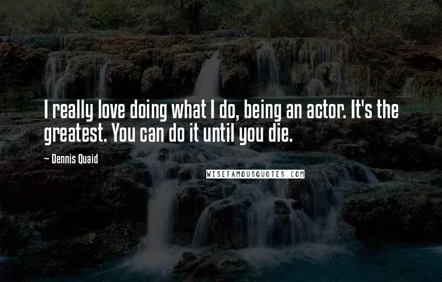 Dennis Quaid Quotes: I really love doing what I do, being an actor. It's the greatest. You can do it until you die.