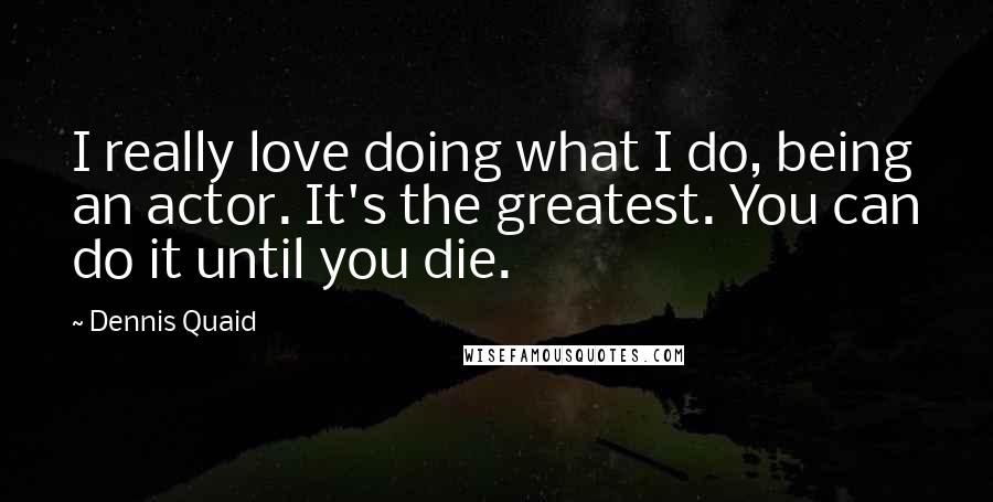 Dennis Quaid Quotes: I really love doing what I do, being an actor. It's the greatest. You can do it until you die.