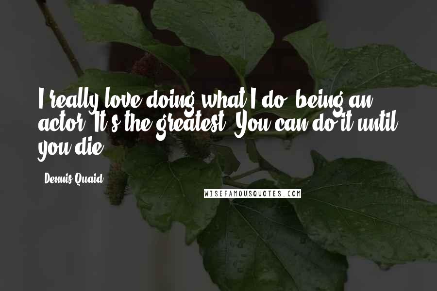 Dennis Quaid Quotes: I really love doing what I do, being an actor. It's the greatest. You can do it until you die.