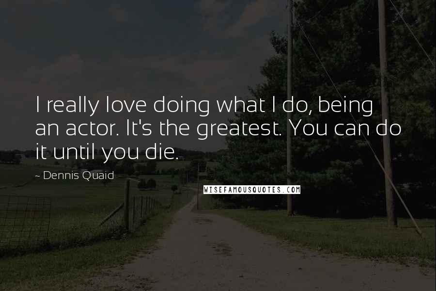 Dennis Quaid Quotes: I really love doing what I do, being an actor. It's the greatest. You can do it until you die.