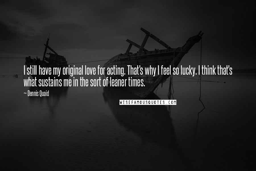 Dennis Quaid Quotes: I still have my original love for acting. That's why I feel so lucky. I think that's what sustains me in the sort of leaner times.