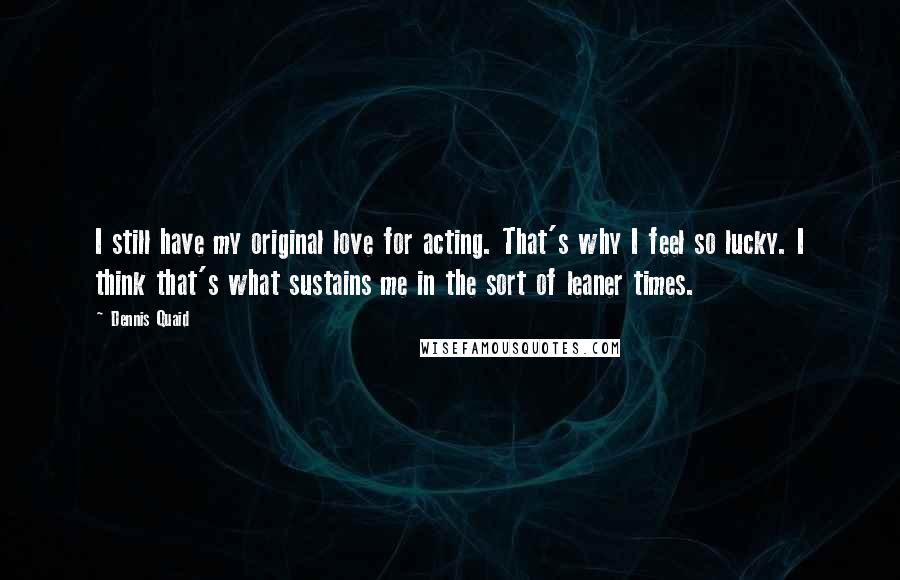 Dennis Quaid Quotes: I still have my original love for acting. That's why I feel so lucky. I think that's what sustains me in the sort of leaner times.