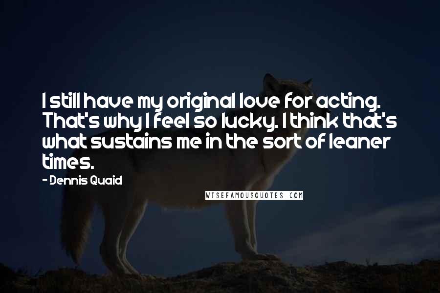 Dennis Quaid Quotes: I still have my original love for acting. That's why I feel so lucky. I think that's what sustains me in the sort of leaner times.