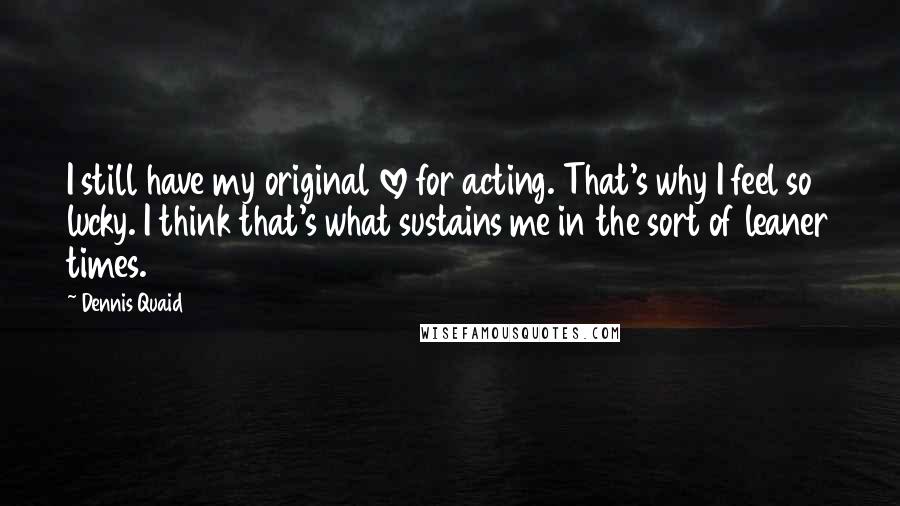 Dennis Quaid Quotes: I still have my original love for acting. That's why I feel so lucky. I think that's what sustains me in the sort of leaner times.