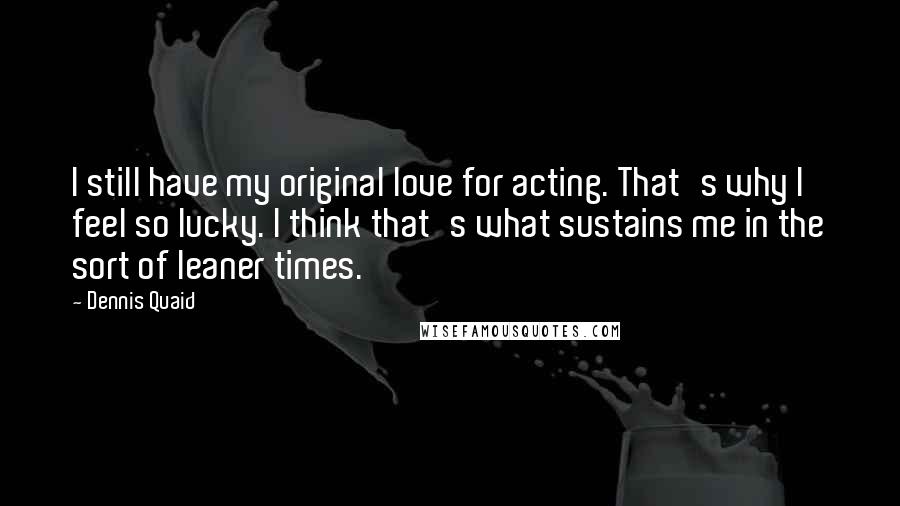 Dennis Quaid Quotes: I still have my original love for acting. That's why I feel so lucky. I think that's what sustains me in the sort of leaner times.