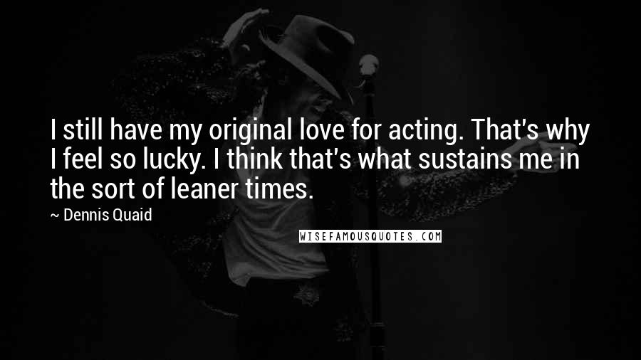 Dennis Quaid Quotes: I still have my original love for acting. That's why I feel so lucky. I think that's what sustains me in the sort of leaner times.