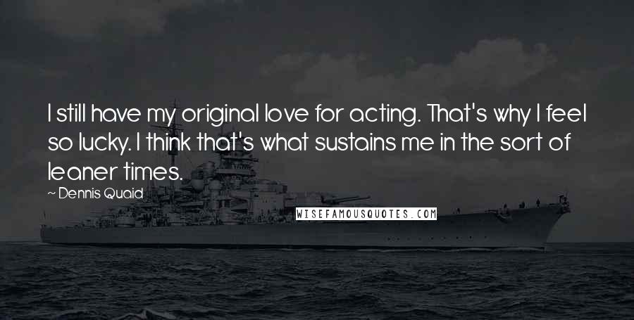 Dennis Quaid Quotes: I still have my original love for acting. That's why I feel so lucky. I think that's what sustains me in the sort of leaner times.