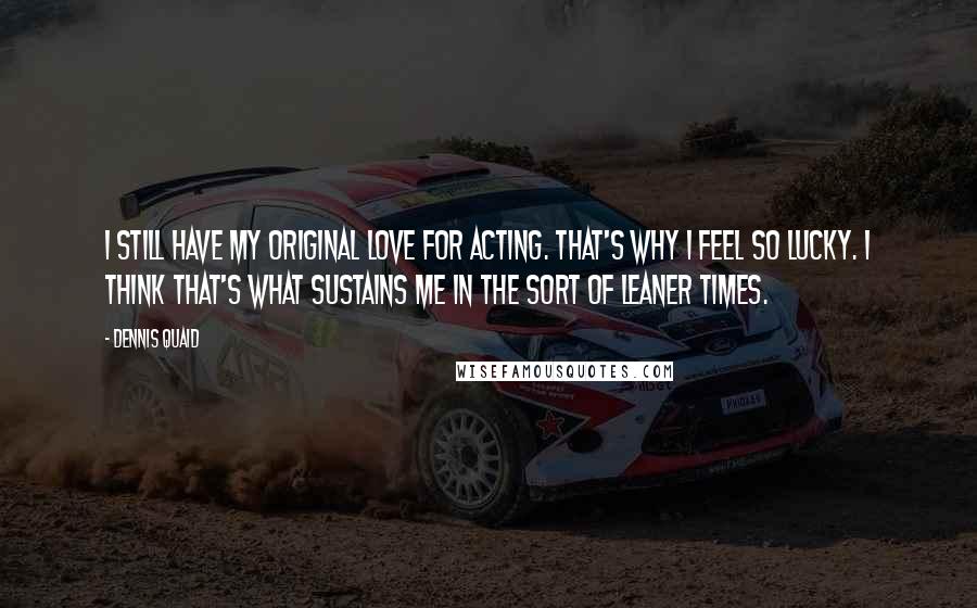 Dennis Quaid Quotes: I still have my original love for acting. That's why I feel so lucky. I think that's what sustains me in the sort of leaner times.