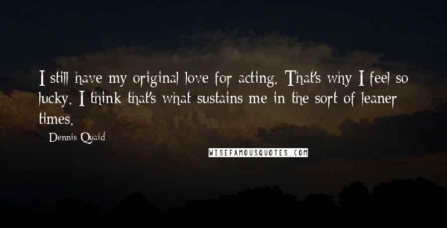 Dennis Quaid Quotes: I still have my original love for acting. That's why I feel so lucky. I think that's what sustains me in the sort of leaner times.