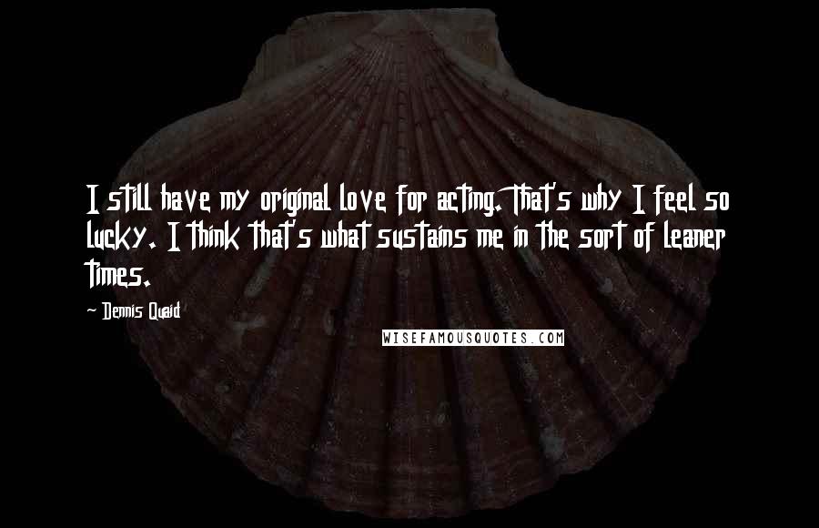 Dennis Quaid Quotes: I still have my original love for acting. That's why I feel so lucky. I think that's what sustains me in the sort of leaner times.