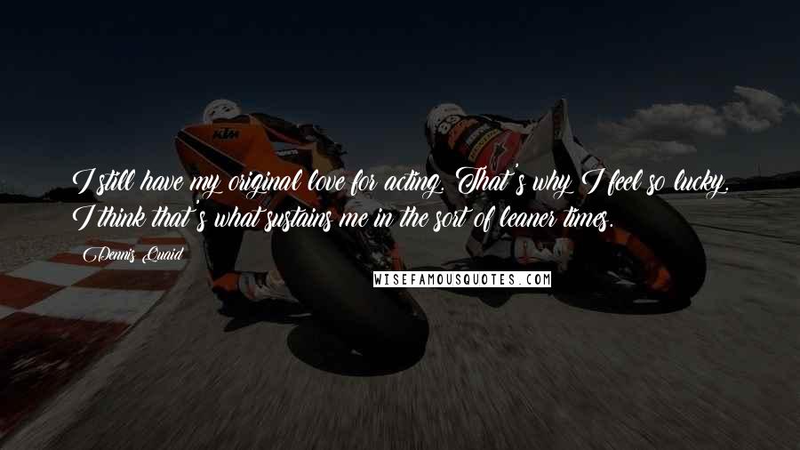 Dennis Quaid Quotes: I still have my original love for acting. That's why I feel so lucky. I think that's what sustains me in the sort of leaner times.