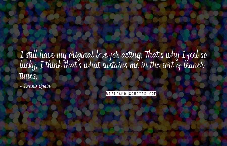 Dennis Quaid Quotes: I still have my original love for acting. That's why I feel so lucky. I think that's what sustains me in the sort of leaner times.