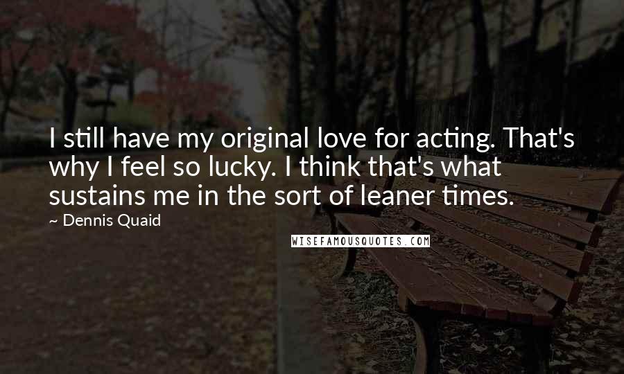 Dennis Quaid Quotes: I still have my original love for acting. That's why I feel so lucky. I think that's what sustains me in the sort of leaner times.
