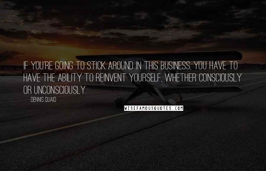 Dennis Quaid Quotes: If you're going to stick around in this business, you have to have the ability to reinvent yourself, whether consciously or unconsciously.