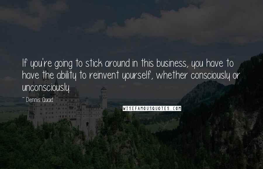 Dennis Quaid Quotes: If you're going to stick around in this business, you have to have the ability to reinvent yourself, whether consciously or unconsciously.