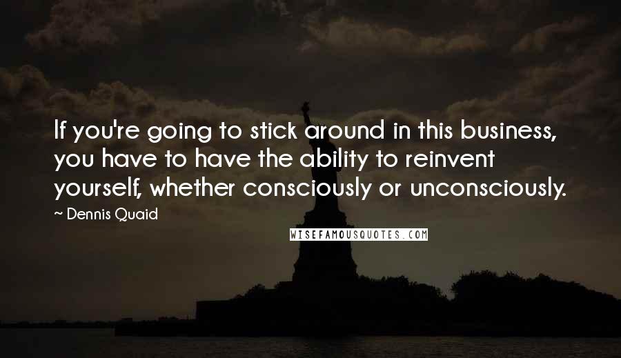 Dennis Quaid Quotes: If you're going to stick around in this business, you have to have the ability to reinvent yourself, whether consciously or unconsciously.