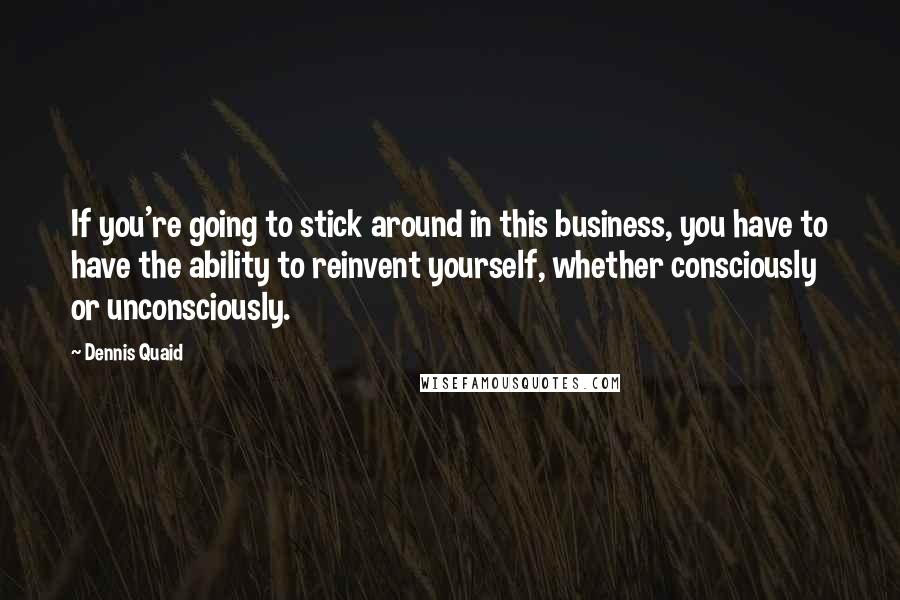 Dennis Quaid Quotes: If you're going to stick around in this business, you have to have the ability to reinvent yourself, whether consciously or unconsciously.