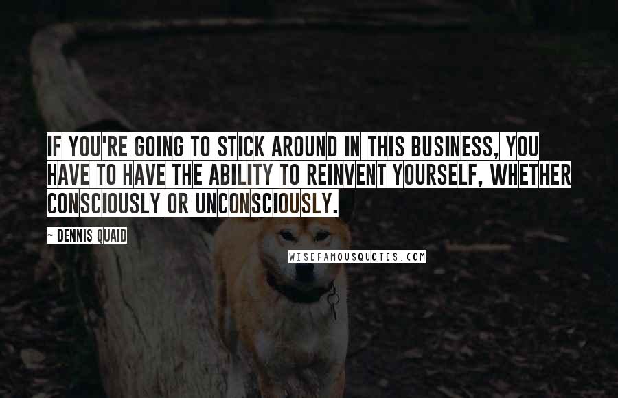 Dennis Quaid Quotes: If you're going to stick around in this business, you have to have the ability to reinvent yourself, whether consciously or unconsciously.