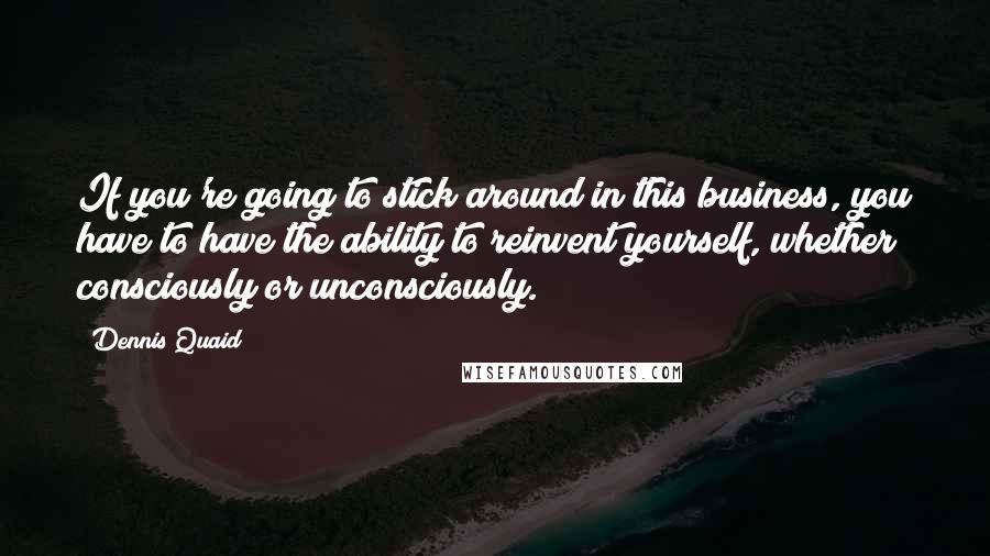 Dennis Quaid Quotes: If you're going to stick around in this business, you have to have the ability to reinvent yourself, whether consciously or unconsciously.