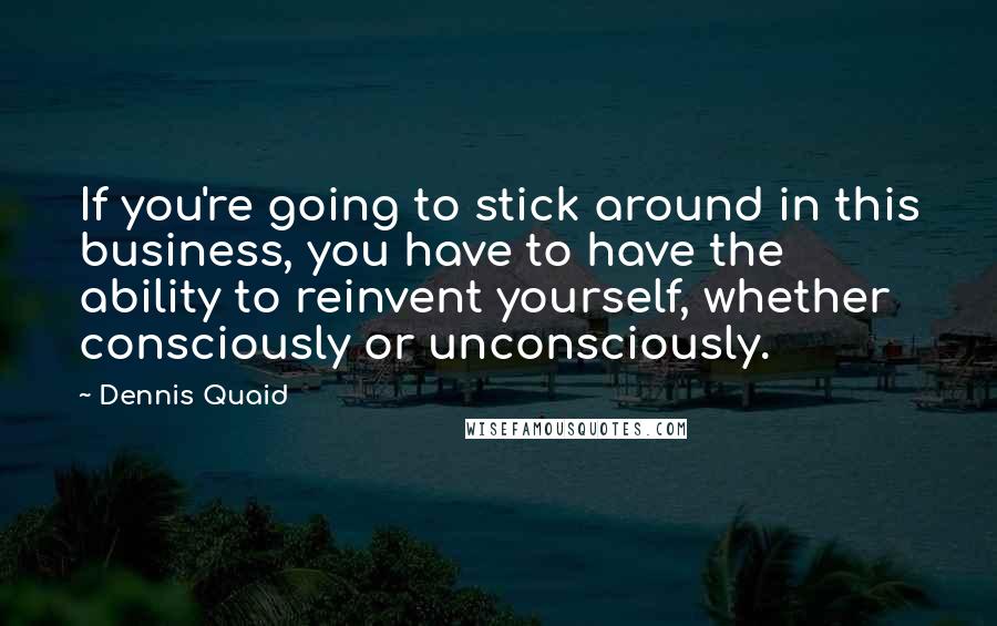 Dennis Quaid Quotes: If you're going to stick around in this business, you have to have the ability to reinvent yourself, whether consciously or unconsciously.