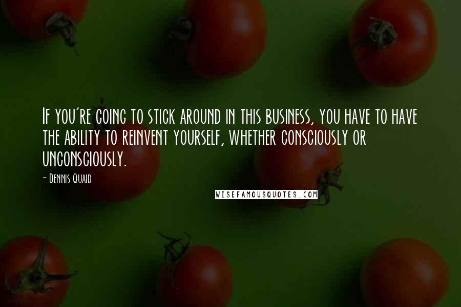 Dennis Quaid Quotes: If you're going to stick around in this business, you have to have the ability to reinvent yourself, whether consciously or unconsciously.