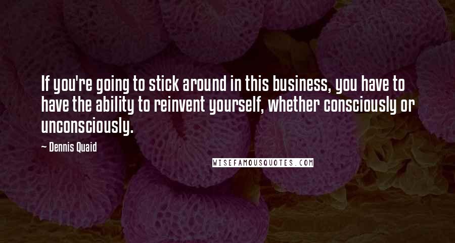 Dennis Quaid Quotes: If you're going to stick around in this business, you have to have the ability to reinvent yourself, whether consciously or unconsciously.