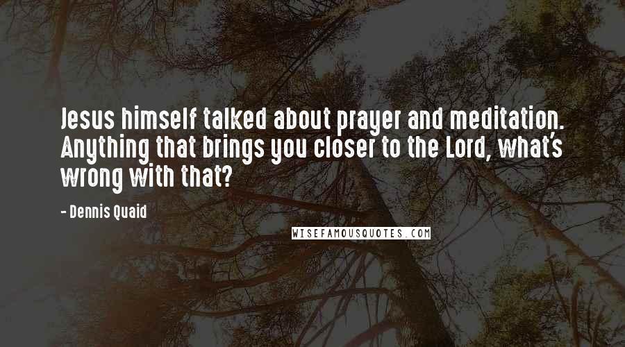 Dennis Quaid Quotes: Jesus himself talked about prayer and meditation. Anything that brings you closer to the Lord, what's wrong with that?