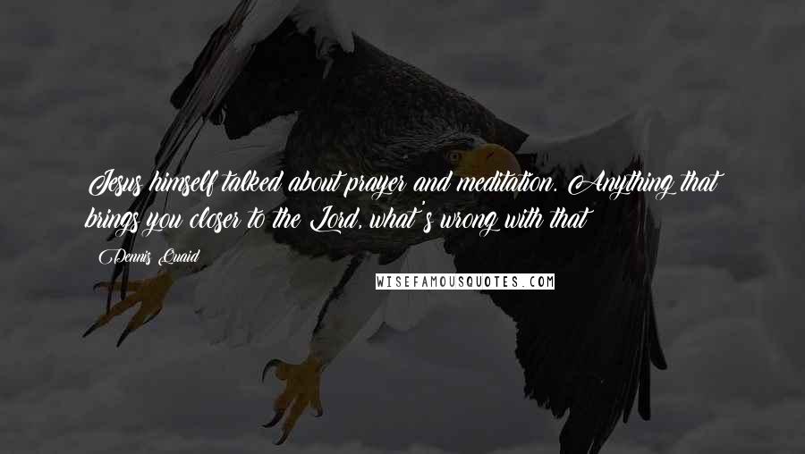 Dennis Quaid Quotes: Jesus himself talked about prayer and meditation. Anything that brings you closer to the Lord, what's wrong with that?