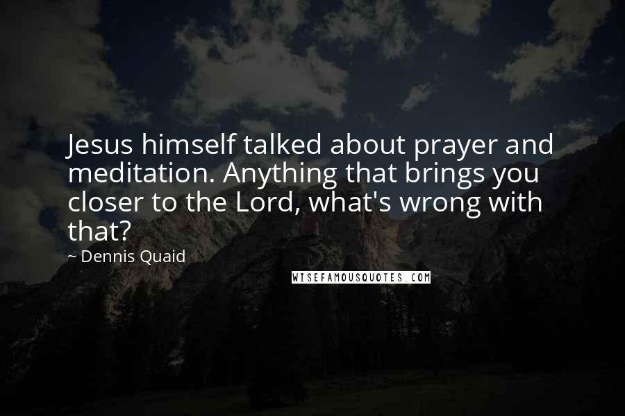 Dennis Quaid Quotes: Jesus himself talked about prayer and meditation. Anything that brings you closer to the Lord, what's wrong with that?