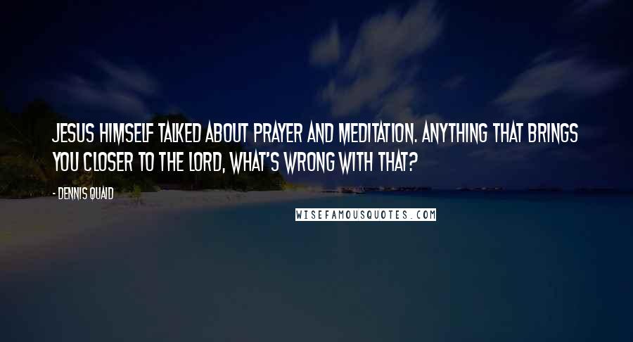 Dennis Quaid Quotes: Jesus himself talked about prayer and meditation. Anything that brings you closer to the Lord, what's wrong with that?