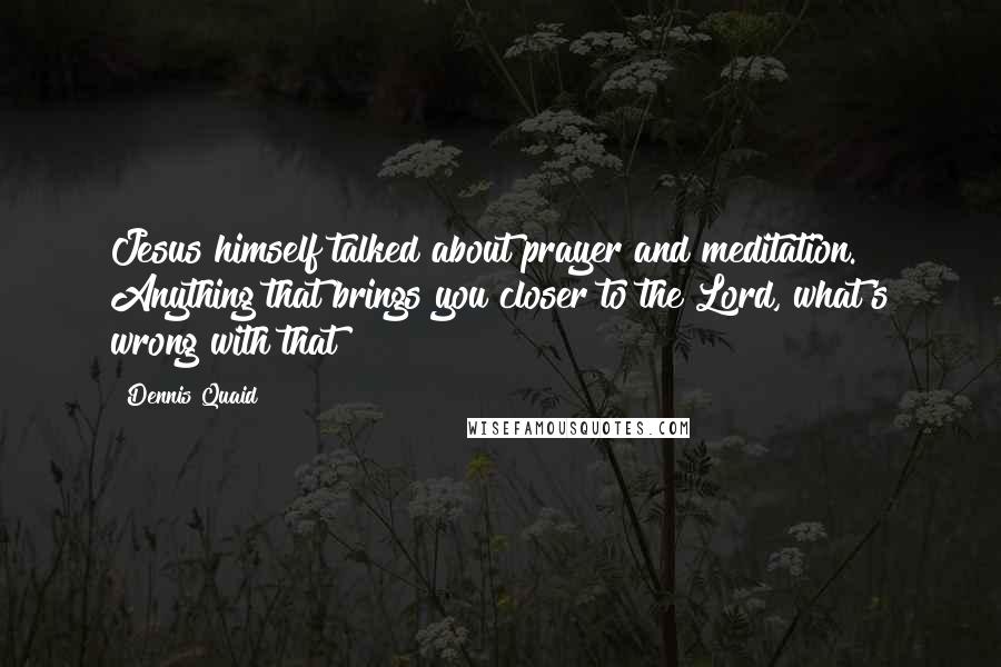 Dennis Quaid Quotes: Jesus himself talked about prayer and meditation. Anything that brings you closer to the Lord, what's wrong with that?