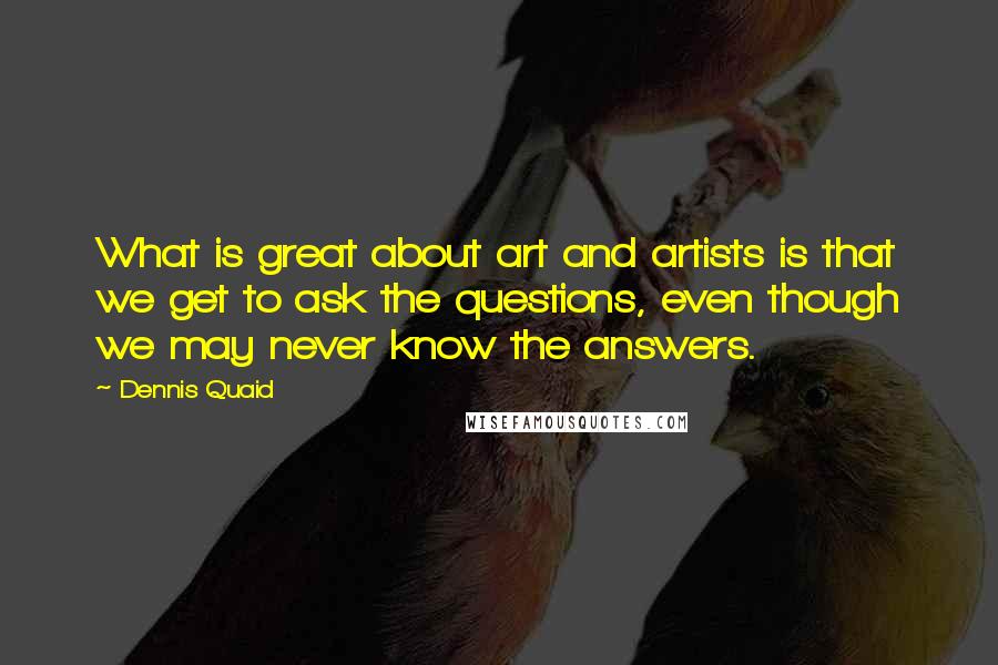 Dennis Quaid Quotes: What is great about art and artists is that we get to ask the questions, even though we may never know the answers.