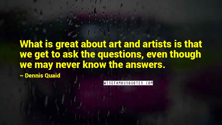 Dennis Quaid Quotes: What is great about art and artists is that we get to ask the questions, even though we may never know the answers.