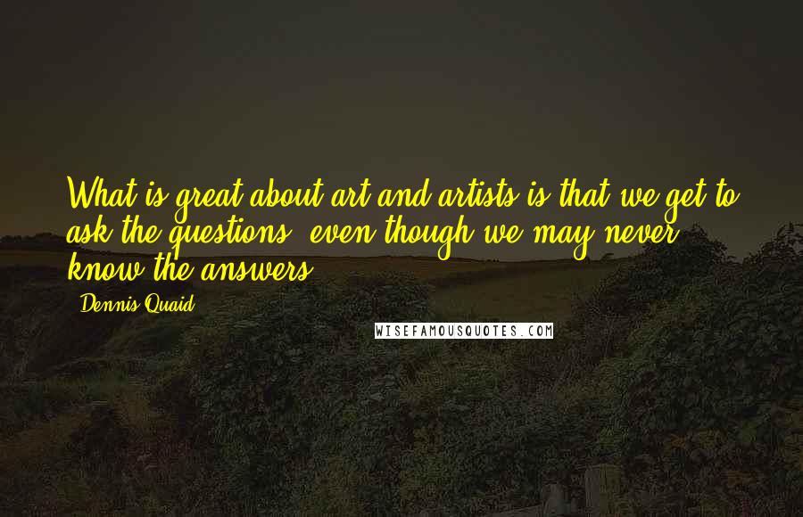 Dennis Quaid Quotes: What is great about art and artists is that we get to ask the questions, even though we may never know the answers.