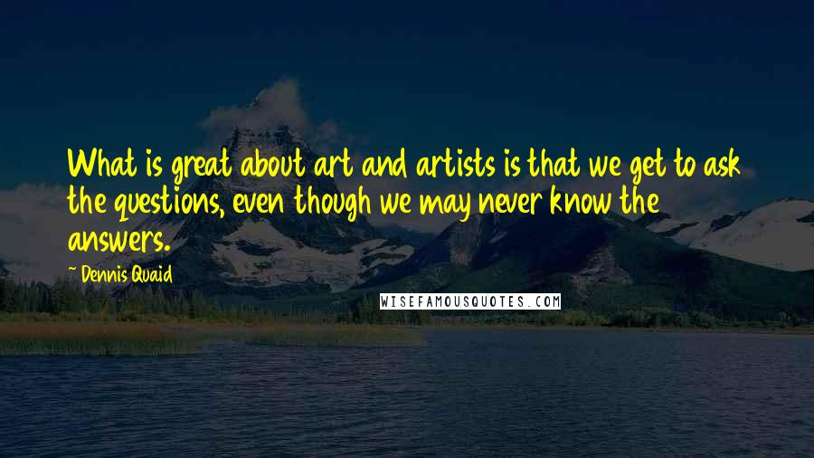 Dennis Quaid Quotes: What is great about art and artists is that we get to ask the questions, even though we may never know the answers.