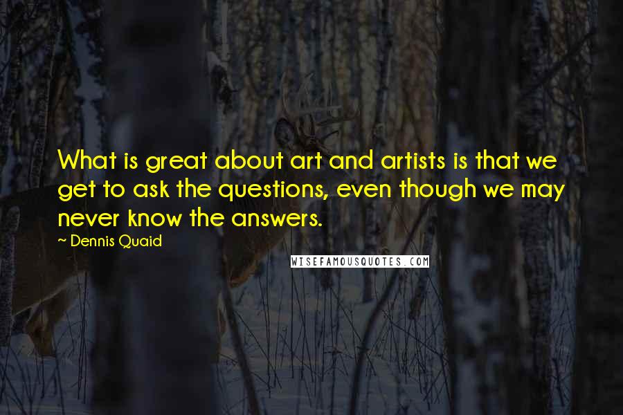 Dennis Quaid Quotes: What is great about art and artists is that we get to ask the questions, even though we may never know the answers.