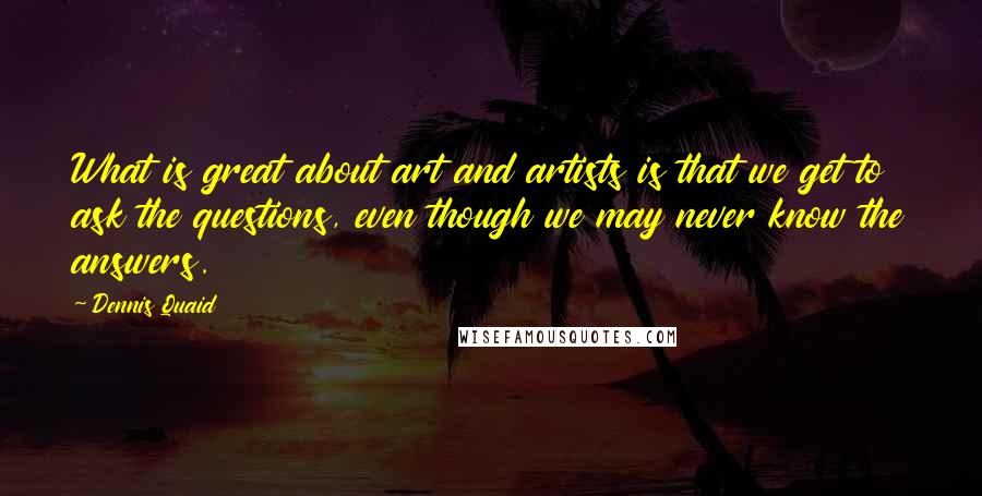 Dennis Quaid Quotes: What is great about art and artists is that we get to ask the questions, even though we may never know the answers.