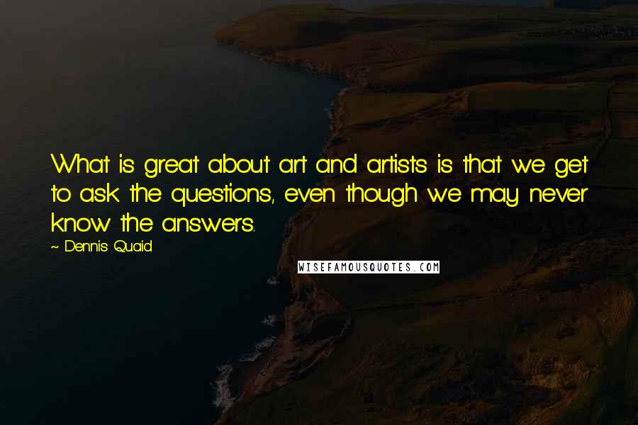 Dennis Quaid Quotes: What is great about art and artists is that we get to ask the questions, even though we may never know the answers.