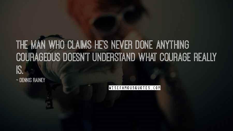 Dennis Rainey Quotes: The man who claims he's never done anything courageous doesn't understand what courage really is.