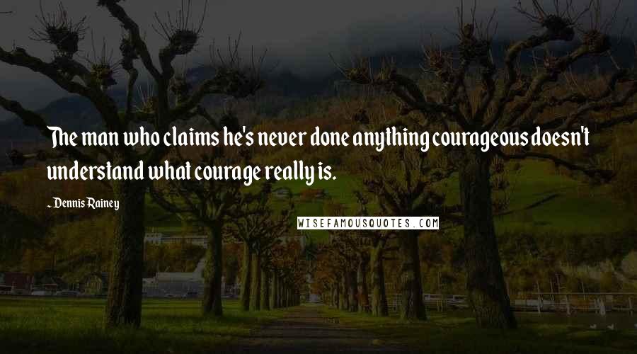 Dennis Rainey Quotes: The man who claims he's never done anything courageous doesn't understand what courage really is.