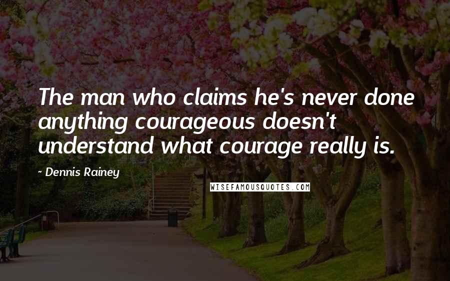 Dennis Rainey Quotes: The man who claims he's never done anything courageous doesn't understand what courage really is.