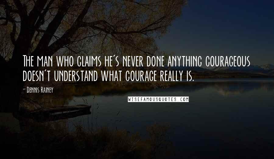 Dennis Rainey Quotes: The man who claims he's never done anything courageous doesn't understand what courage really is.