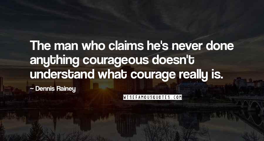 Dennis Rainey Quotes: The man who claims he's never done anything courageous doesn't understand what courage really is.