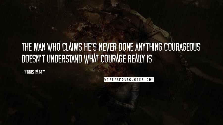 Dennis Rainey Quotes: The man who claims he's never done anything courageous doesn't understand what courage really is.