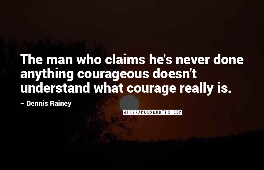 Dennis Rainey Quotes: The man who claims he's never done anything courageous doesn't understand what courage really is.