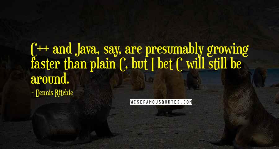 Dennis Ritchie Quotes: C++ and Java, say, are presumably growing faster than plain C, but I bet C will still be around.