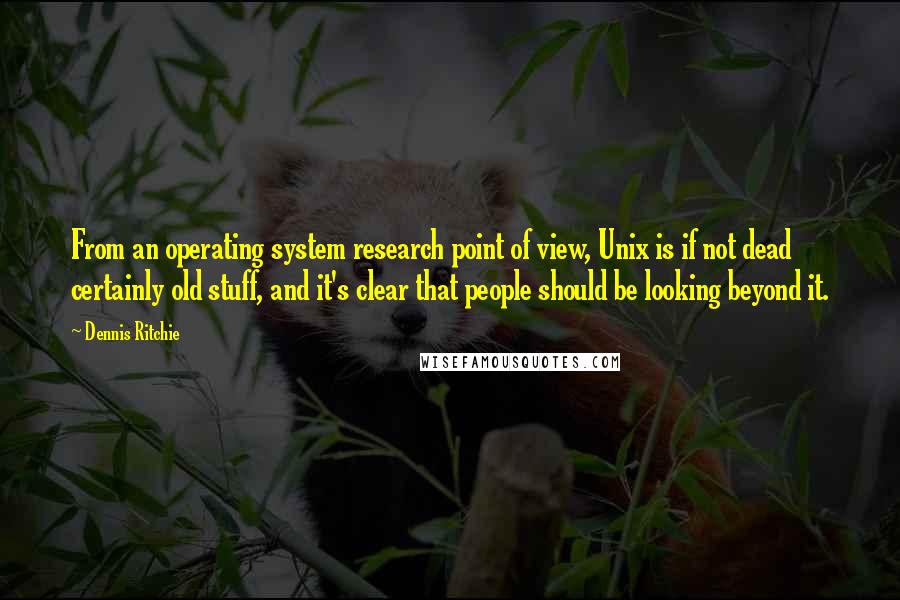 Dennis Ritchie Quotes: From an operating system research point of view, Unix is if not dead certainly old stuff, and it's clear that people should be looking beyond it.