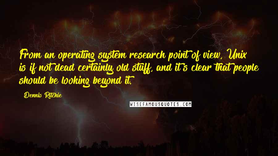 Dennis Ritchie Quotes: From an operating system research point of view, Unix is if not dead certainly old stuff, and it's clear that people should be looking beyond it.